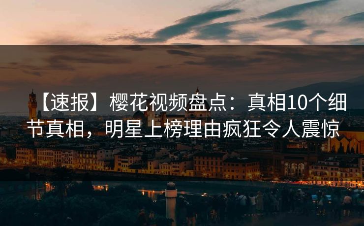 【速报】樱花视频盘点：真相10个细节真相，明星上榜理由疯狂令人震惊