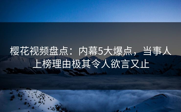樱花视频盘点：内幕5大爆点，当事人上榜理由极其令人欲言又止