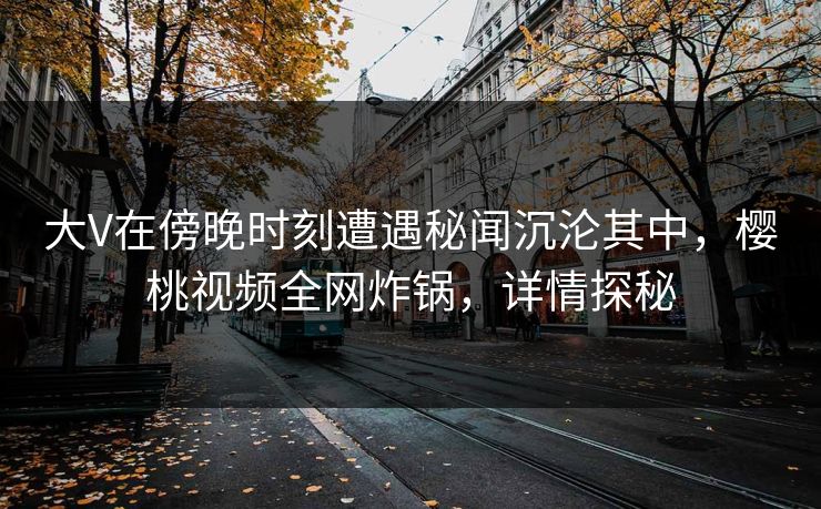 大V在傍晚时刻遭遇秘闻沉沦其中，樱桃视频全网炸锅，详情探秘