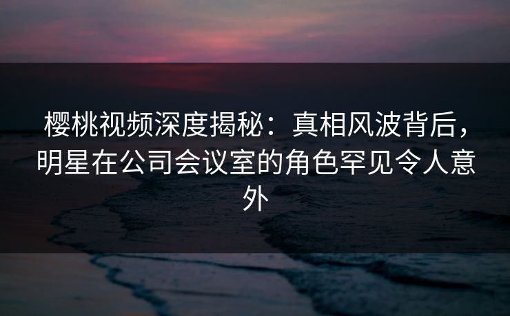 樱桃视频深度揭秘：真相风波背后，明星在公司会议室的角色罕见令人意外