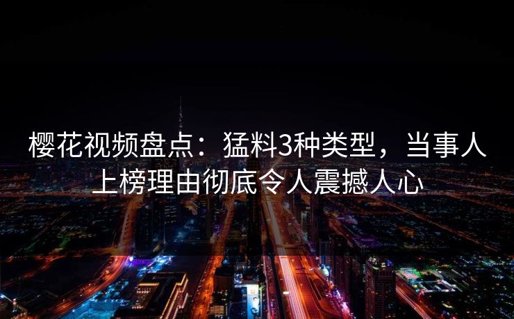 樱花视频盘点：猛料3种类型，当事人上榜理由彻底令人震撼人心