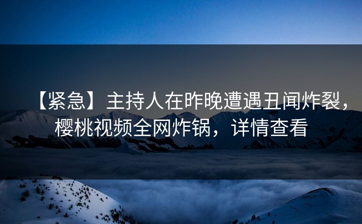 【紧急】主持人在昨晚遭遇丑闻炸裂，樱桃视频全网炸锅，详情查看