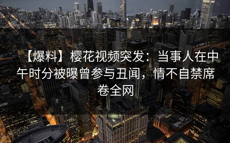 【爆料】樱花视频突发：当事人在中午时分被曝曾参与丑闻，情不自禁席卷全网