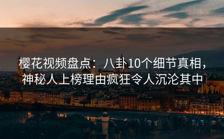 樱花视频盘点：八卦10个细节真相，神秘人上榜理由疯狂令人沉沦其中
