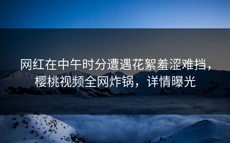 网红在中午时分遭遇花絮羞涩难挡，樱桃视频全网炸锅，详情曝光