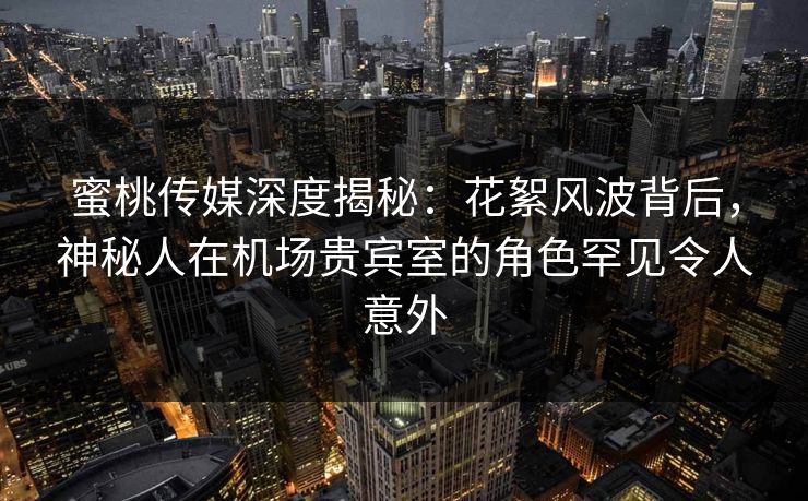 蜜桃传媒深度揭秘：花絮风波背后，神秘人在机场贵宾室的角色罕见令人意外