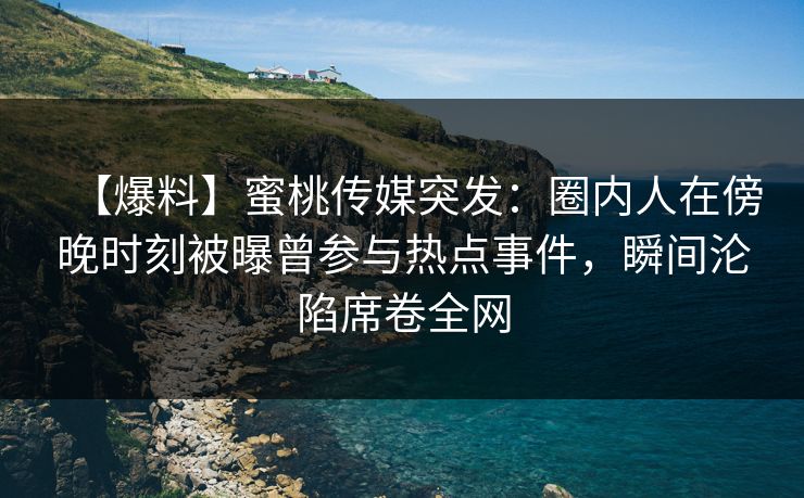 【爆料】蜜桃传媒突发：圈内人在傍晚时刻被曝曾参与热点事件，瞬间沦陷席卷全网
