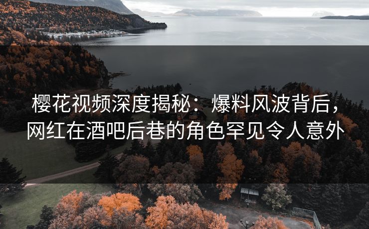 樱花视频深度揭秘：爆料风波背后，网红在酒吧后巷的角色罕见令人意外