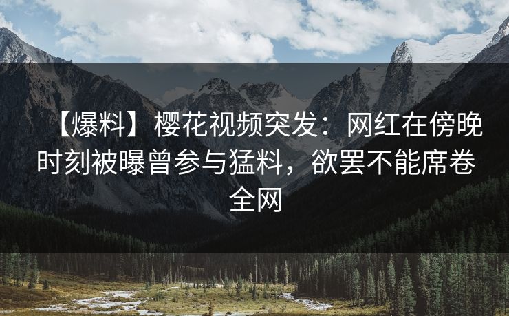 【爆料】樱花视频突发：网红在傍晚时刻被曝曾参与猛料，欲罢不能席卷全网