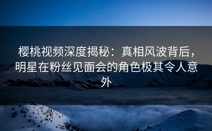 樱桃视频深度揭秘：真相风波背后，明星在粉丝见面会的角色极其令人意外