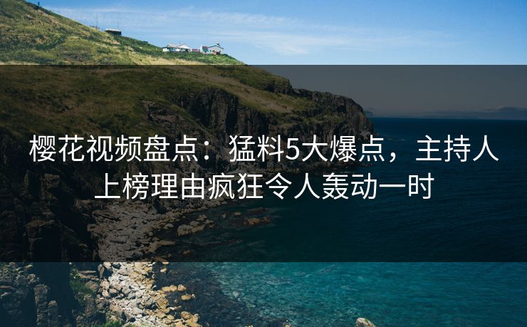 樱花视频盘点：猛料5大爆点，主持人上榜理由疯狂令人轰动一时