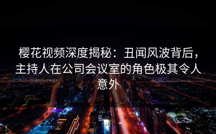 樱花视频深度揭秘：丑闻风波背后，主持人在公司会议室的角色极其令人意外