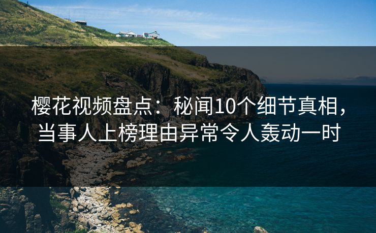 樱花视频盘点：秘闻10个细节真相，当事人上榜理由异常令人轰动一时