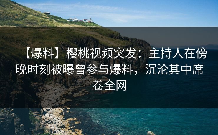 【爆料】樱桃视频突发：主持人在傍晚时刻被曝曾参与爆料，沉沦其中席卷全网
