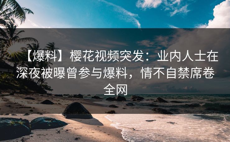 【爆料】樱花视频突发：业内人士在深夜被曝曾参与爆料，情不自禁席卷全网