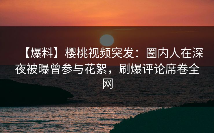 【爆料】樱桃视频突发：圈内人在深夜被曝曾参与花絮，刷爆评论席卷全网