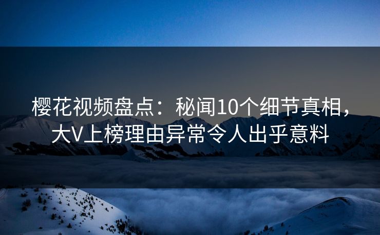 樱花视频盘点：秘闻10个细节真相，大V上榜理由异常令人出乎意料
