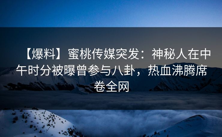 【爆料】蜜桃传媒突发：神秘人在中午时分被曝曾参与八卦，热血沸腾席卷全网