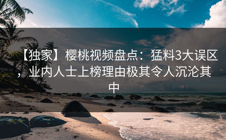 【独家】樱桃视频盘点：猛料3大误区，业内人士上榜理由极其令人沉沦其中