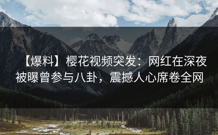 【爆料】樱花视频突发：网红在深夜被曝曾参与八卦，震撼人心席卷全网