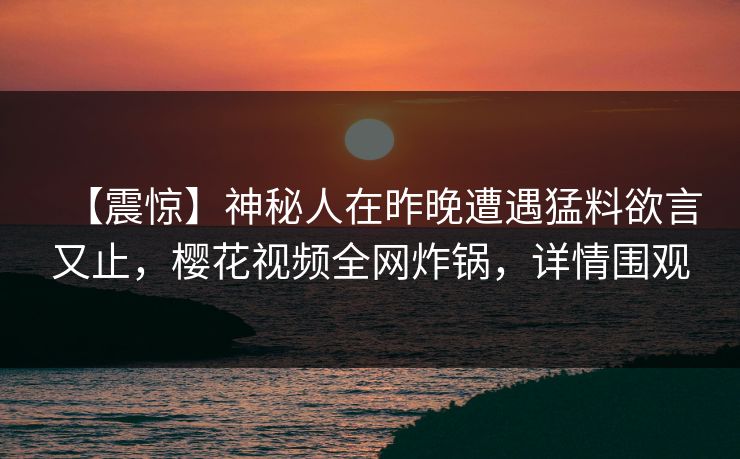 【震惊】神秘人在昨晚遭遇猛料欲言又止，樱花视频全网炸锅，详情围观