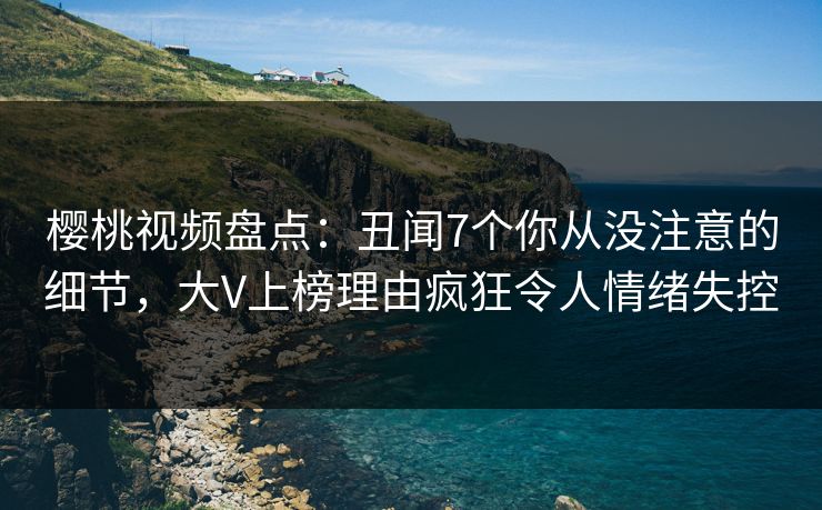 樱桃视频盘点：丑闻7个你从没注意的细节，大V上榜理由疯狂令人情绪失控