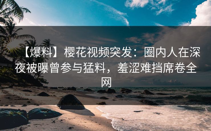 【爆料】樱花视频突发：圈内人在深夜被曝曾参与猛料，羞涩难挡席卷全网