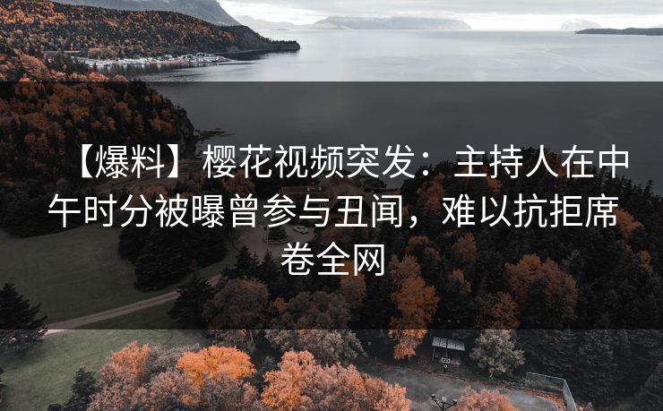 【爆料】樱花视频突发：主持人在中午时分被曝曾参与丑闻，难以抗拒席卷全网