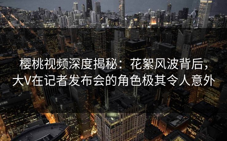 樱桃视频深度揭秘：花絮风波背后，大V在记者发布会的角色极其令人意外