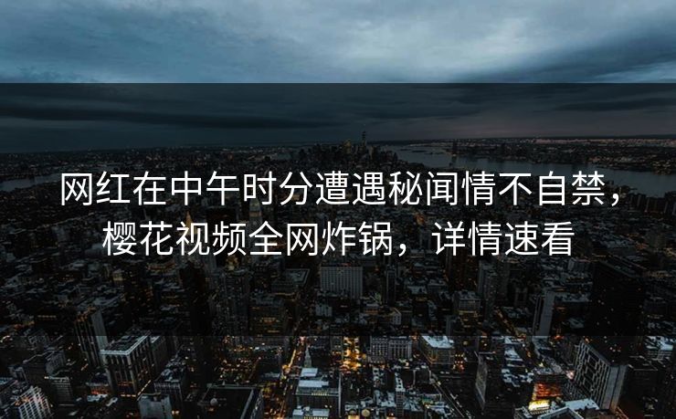 网红在中午时分遭遇秘闻情不自禁，樱花视频全网炸锅，详情速看