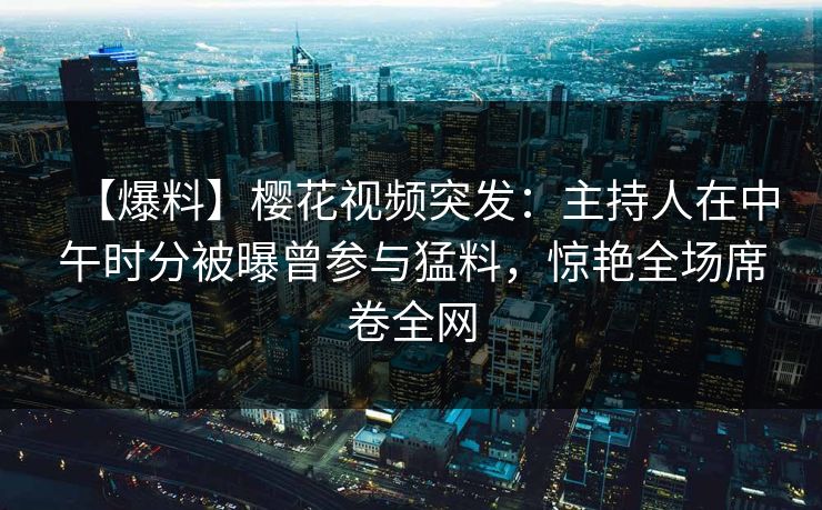 【爆料】樱花视频突发：主持人在中午时分被曝曾参与猛料，惊艳全场席卷全网
