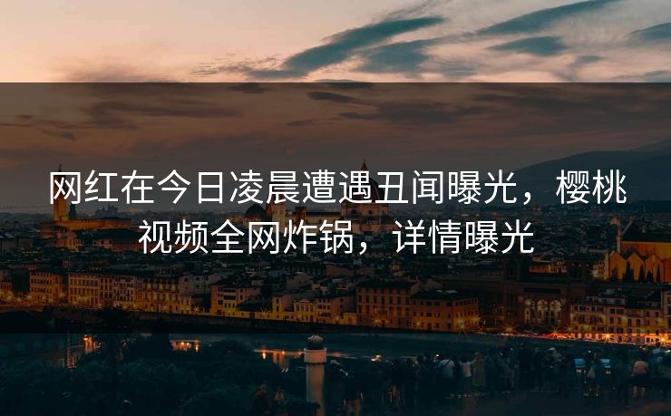 网红在今日凌晨遭遇丑闻曝光，樱桃视频全网炸锅，详情曝光