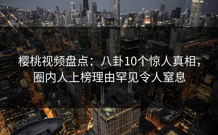 樱桃视频盘点：八卦10个惊人真相，圈内人上榜理由罕见令人窒息