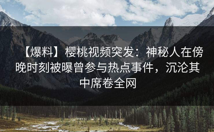 【爆料】樱桃视频突发：神秘人在傍晚时刻被曝曾参与热点事件，沉沦其中席卷全网