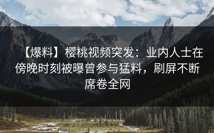 【爆料】樱桃视频突发：业内人士在傍晚时刻被曝曾参与猛料，刷屏不断席卷全网