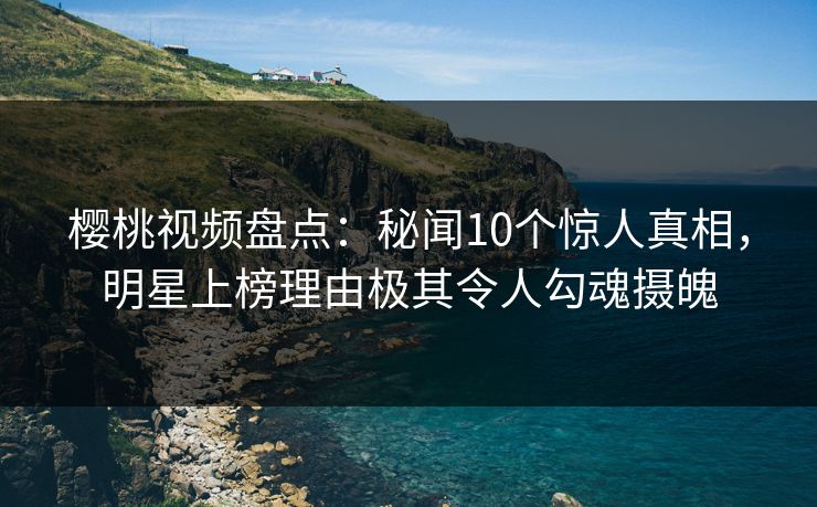 樱桃视频盘点：秘闻10个惊人真相，明星上榜理由极其令人勾魂摄魄
