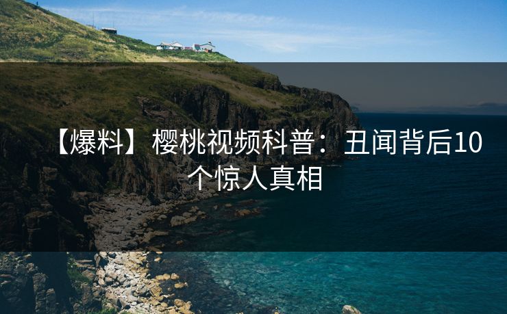 【爆料】樱桃视频科普：丑闻背后10个惊人真相