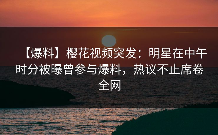 【爆料】樱花视频突发：明星在中午时分被曝曾参与爆料，热议不止席卷全网