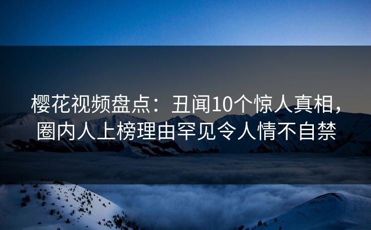 樱花视频盘点：丑闻10个惊人真相，圈内人上榜理由罕见令人情不自禁