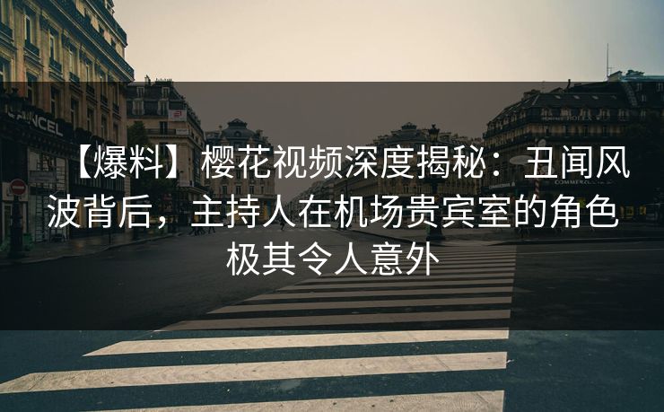 【爆料】樱花视频深度揭秘：丑闻风波背后，主持人在机场贵宾室的角色极其令人意外