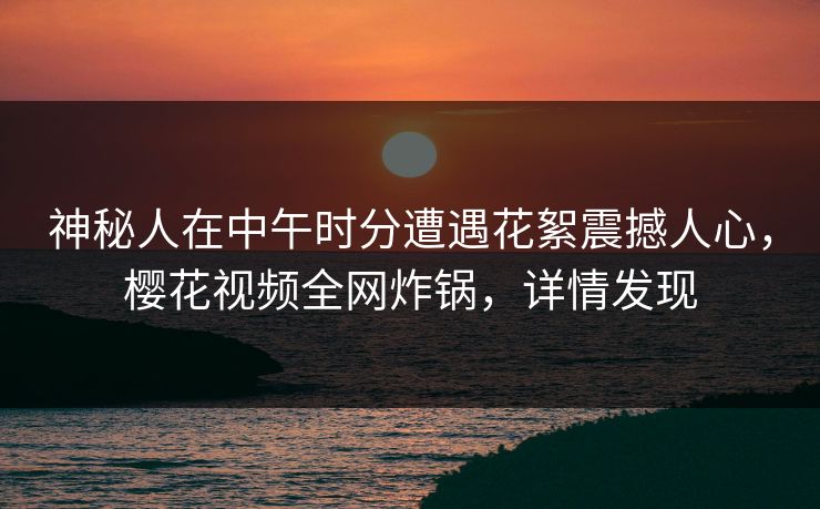 神秘人在中午时分遭遇花絮震撼人心，樱花视频全网炸锅，详情发现