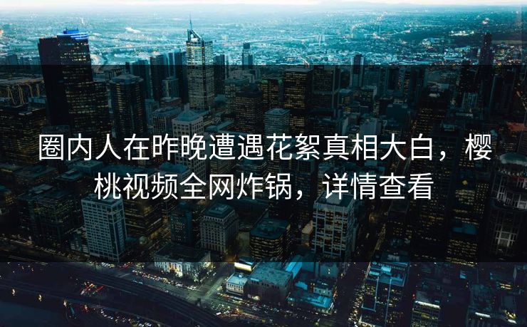 圈内人在昨晚遭遇花絮真相大白，樱桃视频全网炸锅，详情查看
