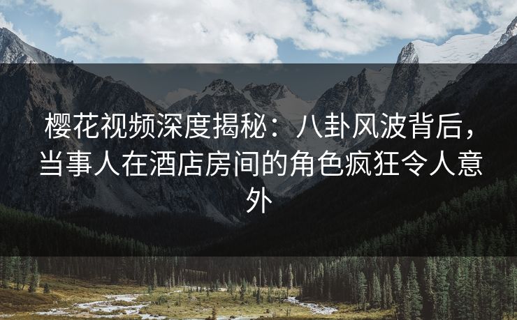 樱花视频深度揭秘：八卦风波背后，当事人在酒店房间的角色疯狂令人意外