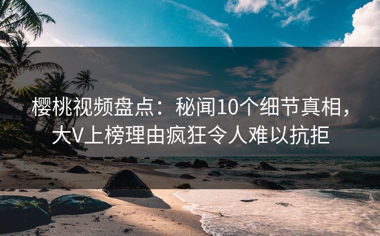 樱桃视频盘点：秘闻10个细节真相，大V上榜理由疯狂令人难以抗拒