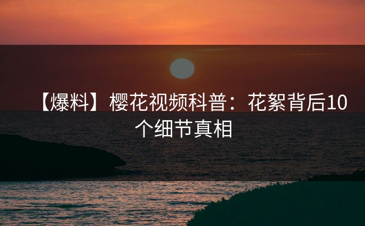 【爆料】樱花视频科普：花絮背后10个细节真相