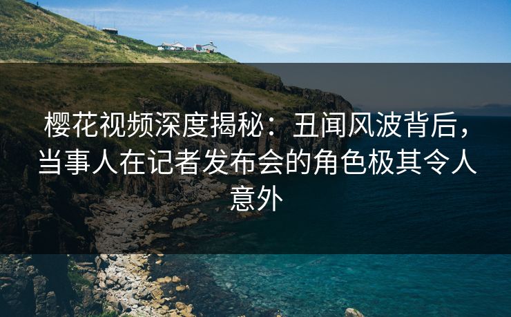 樱花视频深度揭秘：丑闻风波背后，当事人在记者发布会的角色极其令人意外