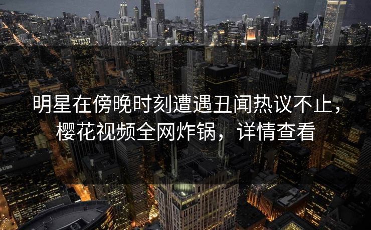 明星在傍晚时刻遭遇丑闻热议不止，樱花视频全网炸锅，详情查看