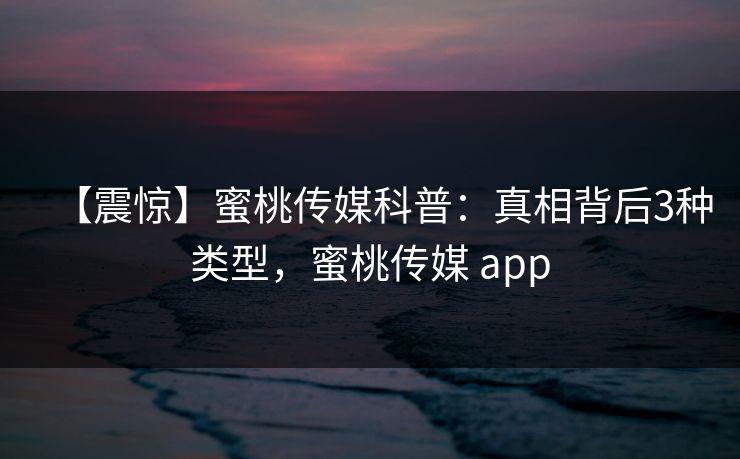 【震惊】蜜桃传媒科普：真相背后3种类型，蜜桃传媒 app