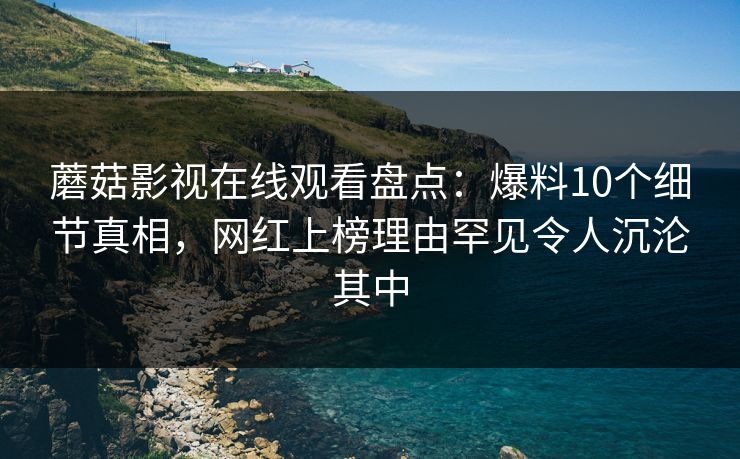 蘑菇影视在线观看盘点：爆料10个细节真相，网红上榜理由罕见令人沉沦其中