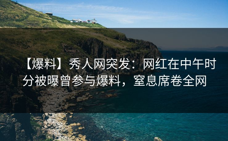 【爆料】秀人网突发:网红在中午时分被曝曾参与爆料,窒息席卷全网